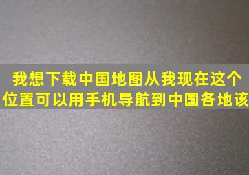 我想下载中国地图从我现在这个位置可以用手机导航到中国各地该