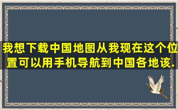 我想下载中国地图从我现在这个位置可以用手机导航到中国各地该...