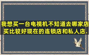 我想买一台电视机,不知道去哪家店买比较好,现在的连锁店和私人店...