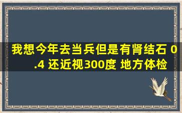 我想今年去当兵、但是有肾结石 0.4 还近视300度。 地方体检过了 去...