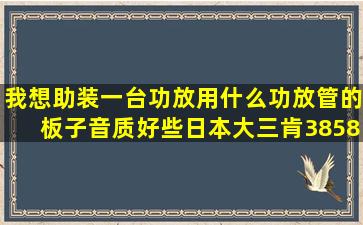 我想助装一台功放,用什么功放管的板子音质好些,日本大三肯3858对管,...