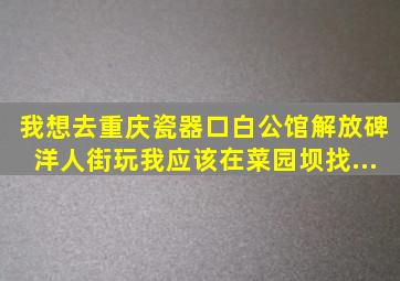 我想去重庆瓷器口、白公馆、解放碑、洋人街玩。我应该在菜园坝找...