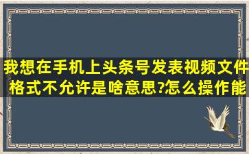 我想在手机上头条号发表视频,文件格式不允许是啥意思?怎么操作能...