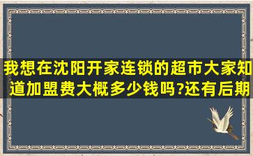 我想在沈阳开家连锁的超市,大家知道加盟费大概多少钱吗?还有后期的...