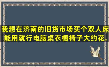 我想在济南的旧货市场买个双人床(能用就行),电脑桌,衣橱,椅子,大约花...