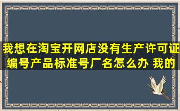 我想在淘宝开网店没有生产许可证编号产品标准号厂名怎么办 我的...