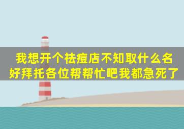 我想开个祛痘店,不知取什么名好,拜托各位帮帮忙吧,我都急死了