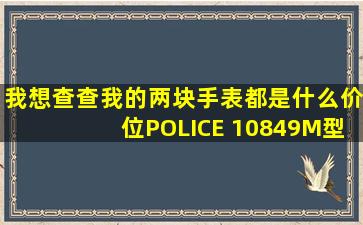 我想查查我的两块手表都是什么价位、POLICE 10849M型号的和...