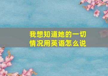 我想知道她的一切情况用英语怎么说