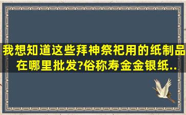 我想知道这些拜神祭祀用的纸制品在哪里批发?俗称寿金、金银纸、...