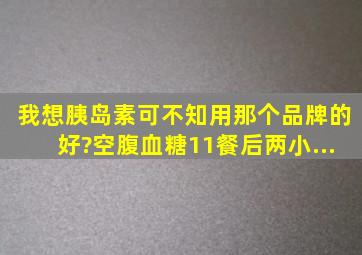 我想胰岛素可不知用那个品牌的好?空腹血糖11,餐后两小...