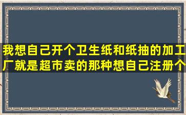 我想自己开个卫生纸和纸抽的加工厂,就是超市卖的那种,想自己注册个...