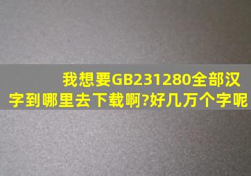 我想要GB231280全部汉字,到哪里去下载啊?好几万个字呢。
