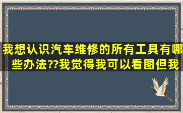 我想认识汽车维修的所有工具有哪些办法??我觉得我可以看图,但我找