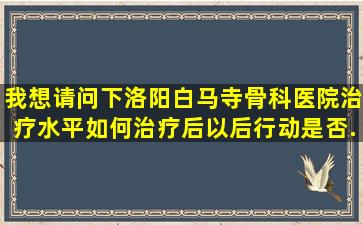 我想请问下,洛阳白马寺骨科医院治疗水平如何,治疗后以后行动是否...