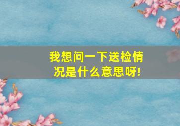 我想问一下,送检情况是什么意思呀!