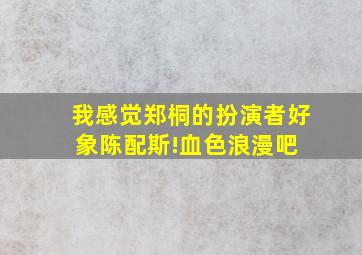 我感觉郑桐的扮演者好象陈配斯!【血色浪漫吧】 