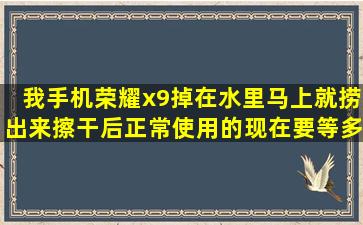 我手机荣耀x9,掉在水里马上就捞出来,擦干后正常使用的,现在要等多久可...