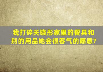 我打碎关晓彤家里的餐具和别的用品她会很客气的愿意?