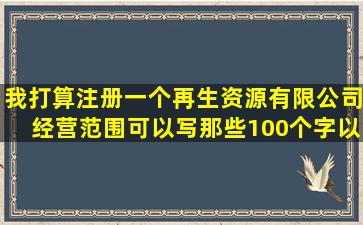 我打算注册一个再生资源有限公司,经营范围可以写那些100个字以内,写...