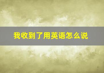 我收到了用英语怎么说