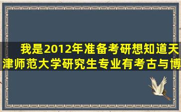 我是2012年准备考研想知道天津师范大学研究生专业有考古与博物馆...