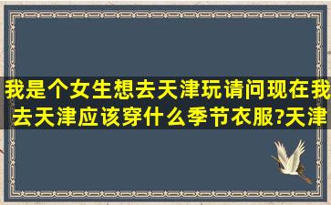 我是个女生,想去天津玩,请问现在我去天津应该穿什么季节衣服?天津...