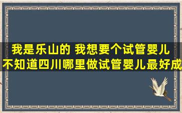 我是乐山的 我想要个试管婴儿 不知道四川哪里做试管婴儿最好。成功...