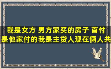 我是女方 男方家买的房子 首付是他家付的我是主贷人现在俩人共同在还房...