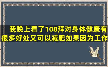 我晚上看了108拜对身体健康有很多好处,又可以减肥,如果因为工作的...