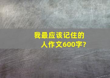 我最应该记住的人,作文600字?