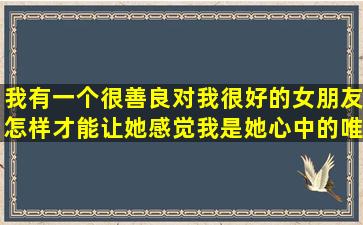 我有一个很善良对我很好的女朋友,怎样才能让她感觉我是她心中的唯一?