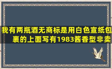 我有两瓶酒,无商标,是用白色宣纸包裹的,上面写有1983酱香型非卖品,...