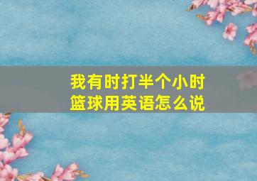 我有时打半个小时篮球用英语怎么说