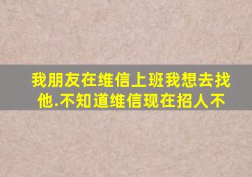 我朋友在维信上班,我想去找他.不知道维信现在招人不。