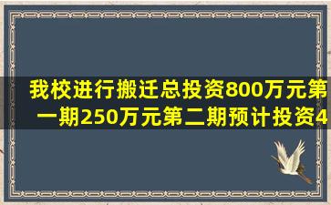 我校进行搬迁,总投资800万元,第一期250万元,第二期预计投资400万元,...