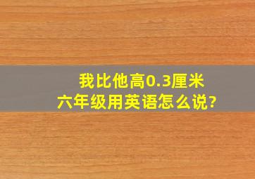 我比他高0.3厘米六年级用英语怎么说?