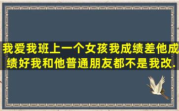 我爱我班上一个女孩,我成绩差,他成绩好,我和他普通朋友都不是,我改...