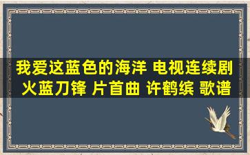 我爱这蓝色的海洋 电视连续剧 火蓝刀锋 片首曲 许鹤缤 歌谱 简谱