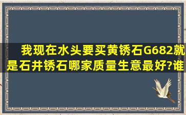 我现在水头,要买黄锈石G682,就是石井锈石,哪家质量生意最好?谁买过...