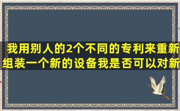 我用别人的2个不同的专利,来重新组装一个新的设备,我是否可以对新...