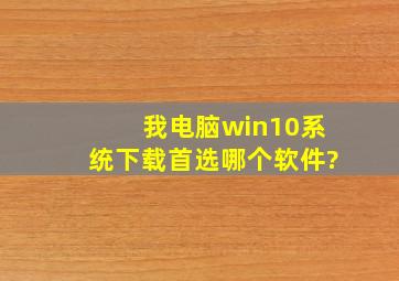 我电脑win10系统,下载首选哪个软件?