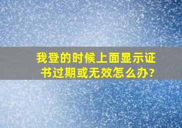 我登的时候,上面显示证书过期或无效。怎么办?