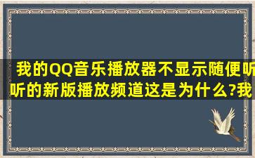 我的QQ音乐播放器不显示随便听听的新版播放频道。这是为什么?我...