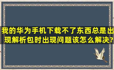 我的华为手机下载不了东西,总是出现解析包时出现问题,该怎么解决?