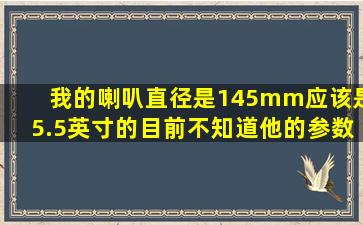 我的喇叭直径是145mm应该是5.5英寸的,目前不知道他的参数,我是从...