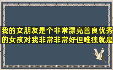 我的女朋友是个非常漂亮,善良,优秀的女孩,对我非常非常好,但唯独就是...