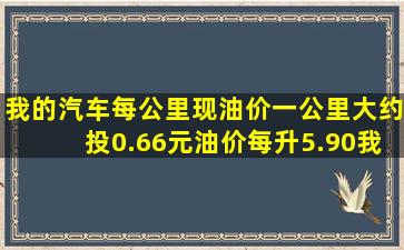 我的汽车每公里现油价一公里大约投0.66元,油价每升5.90,我汽车油耗...