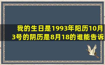 我的生日是1993年阳历10月3号的、阴历是8月18的、谁能告诉我、我...