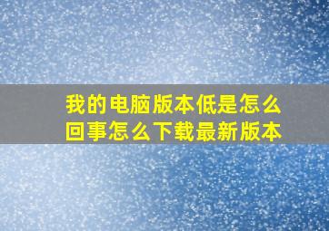 我的电脑版本低是怎么回事。怎么下载最新版本